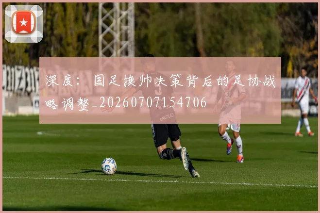 深度：国足换帅决策背后的足协战略调整_20260707154706