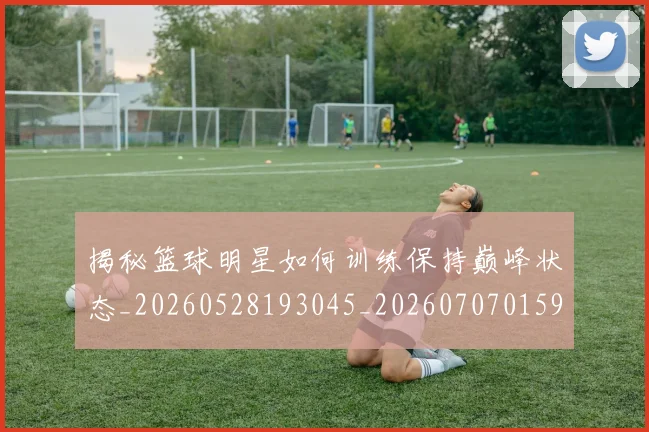 揭秘篮球明星如何训练保持巅峰状态_20260528193045_20260707015911