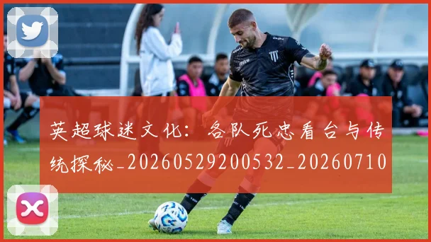 英超球迷文化：各队死忠看台与传统探秘_20260529200532_20260710005653_20260803145537